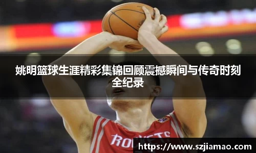 姚明篮球生涯精彩集锦回顾震撼瞬间与传奇时刻全纪录