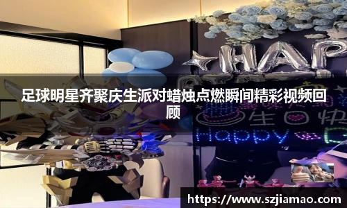 足球明星齐聚庆生派对蜡烛点燃瞬间精彩视频回顾